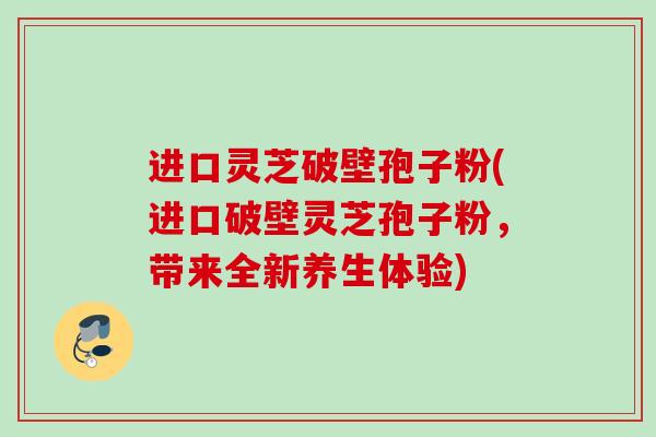 进口灵芝破壁孢子粉(进口破壁灵芝孢子粉，带来全新养生体验)