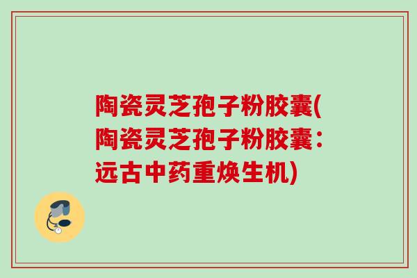 陶瓷灵芝孢子粉胶囊(陶瓷灵芝孢子粉胶囊：远古中药重焕生机)