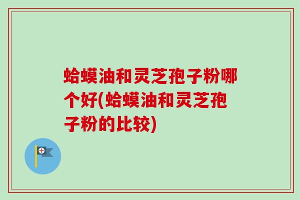 蛤蟆油和灵芝孢子粉哪个好(蛤蟆油和灵芝孢子粉的比较)