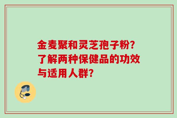 金麦聚和灵芝孢子粉？了解两种保健品的功效与适用人群？