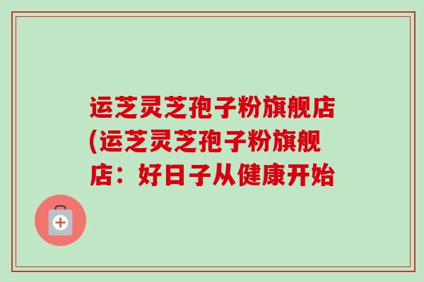 运芝灵芝孢子粉旗舰店(运芝灵芝孢子粉旗舰店:好日子从健康开始 运芝灵芝孢子粉旗舰店(运芝灵芝孢子粉旗舰店:好日子从健康开始