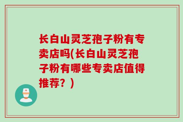 长白山灵芝孢子粉有专卖店吗(长白山灵芝孢子粉有哪些专卖店值得推荐？)