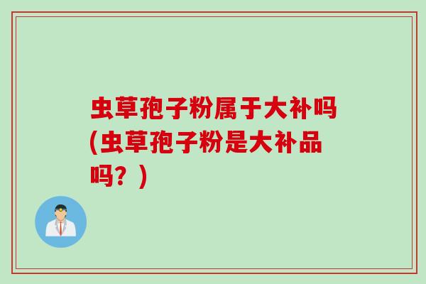 虫草孢子粉属于大补吗(虫草孢子粉是大补品吗？)