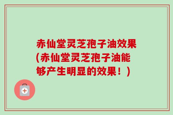 赤仙堂灵芝孢子油效果(赤仙堂灵芝孢子油能够产生明显的效果！)