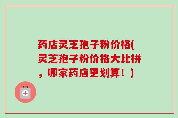 药店灵芝孢子粉价格(灵芝孢子粉价格大比拼，哪家药店更划算！)