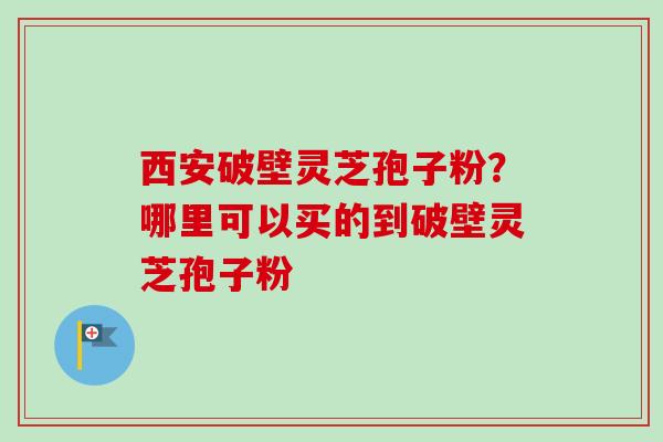 西安破壁灵芝孢子粉？哪里可以买的到破壁灵芝孢子粉