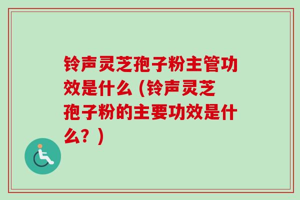 铃声灵芝孢子粉主管功效是什么 (铃声灵芝孢子粉的主要功效是什么？)