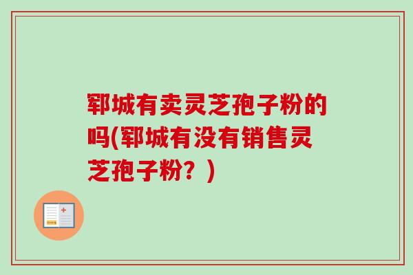 郓城有卖灵芝孢子粉的吗(郓城有没有销售灵芝孢子粉？)