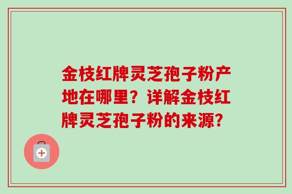 金枝红牌灵芝孢子粉产地在哪里?详解金枝红牌灵芝孢子粉的来源? 金枝红牌灵芝孢子粉产地在哪里?详解金枝红牌灵芝孢子粉的来源?