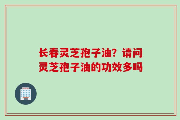 长春灵芝孢子油？请问灵芝孢子油的功效多吗