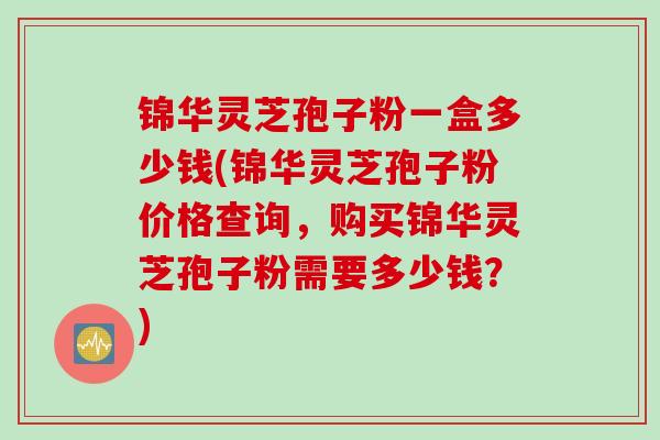 锦华灵芝孢子粉一盒多少钱(锦华灵芝孢子粉价格查询，购买锦华灵芝孢子粉需要多少钱？)