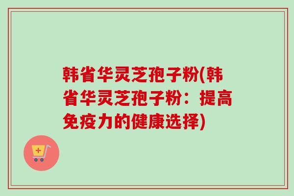 韩省华灵芝孢子粉(韩省华灵芝孢子粉：提高免疫力的健康选择)