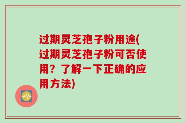 过期灵芝孢子粉用途(过期灵芝孢子粉可否使用？了解一下正确的应用方法)