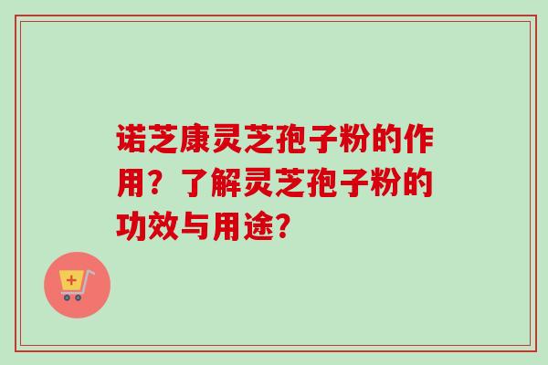 诺芝康灵芝孢子粉的作用？了解灵芝孢子粉的功效与用途？