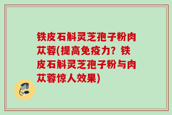 铁皮石斛灵芝孢子粉肉苁蓉(提高免疫力？铁皮石斛灵芝孢子粉与肉苁蓉惊人效果)