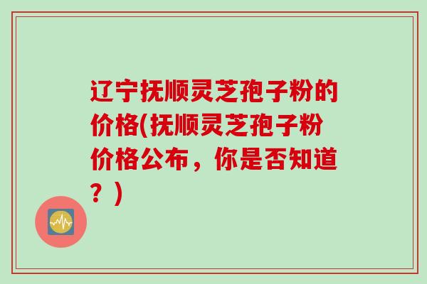 辽宁抚顺灵芝孢子粉的价格(抚顺灵芝孢子粉价格公布，你是否知道？)