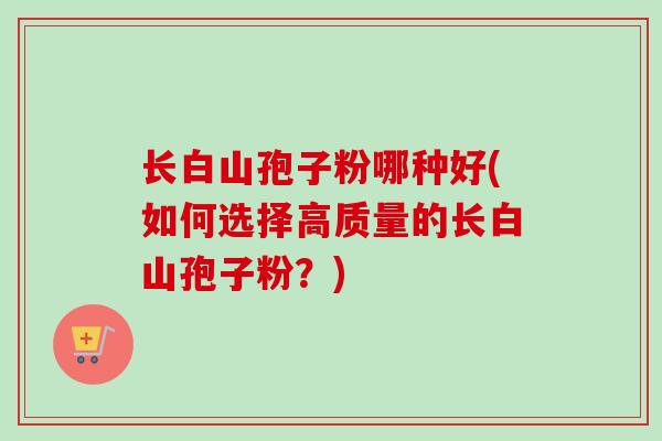 长白山孢子粉哪种好(如何选择高质量的长白山孢子粉？)