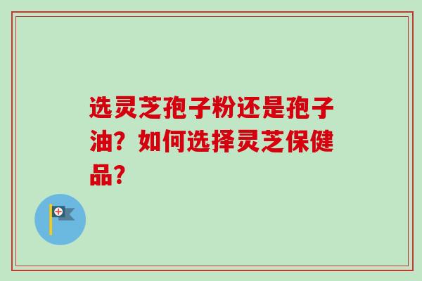 选灵芝孢子粉还是孢子油？如何选择灵芝保健品？