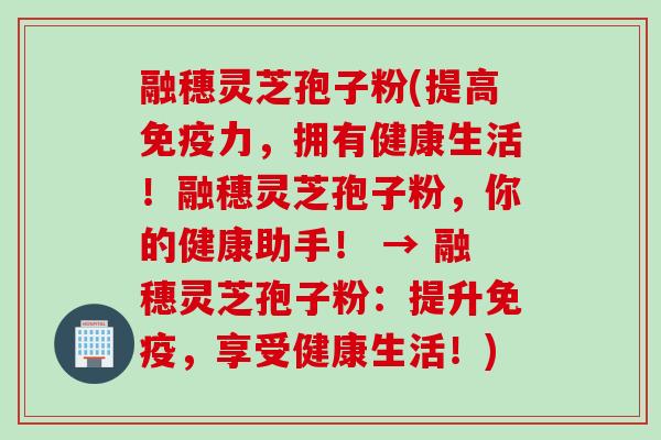 融穗灵芝孢子粉(提高免疫力，拥有健康生活！融穗灵芝孢子粉，你的健康助手！ → 融穗灵芝孢子粉：提升免疫，享受健康生活！)