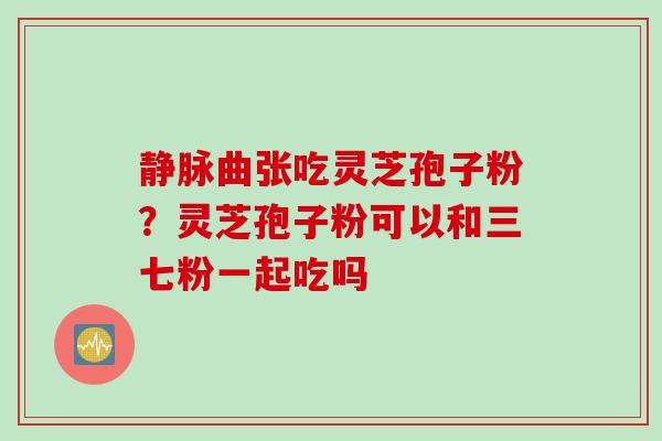 静脉曲张吃灵芝孢子粉?灵芝孢子粉可以和三七粉一起吃吗 静脉曲张吃灵芝孢子粉?灵芝孢子粉可以和三七粉一起吃吗
