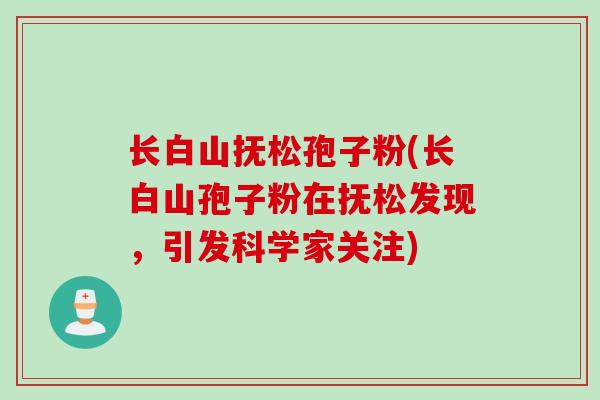 长白山抚松孢子粉(长白山孢子粉在抚松发现，引发科学家关注)