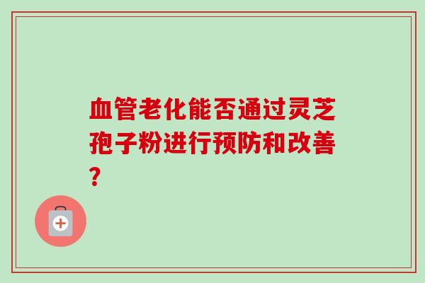老化能否通过灵芝孢子粉进行和改善? 老化能否通过灵芝孢子粉进行和改善?