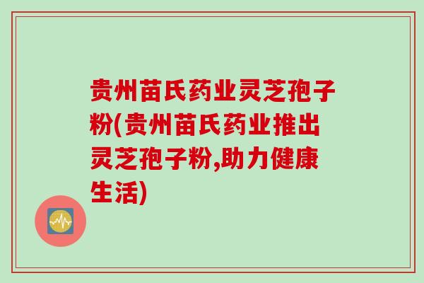 贵州苗氏药业灵芝孢子粉(贵州苗氏药业推出灵芝孢子粉,助力健康生活)