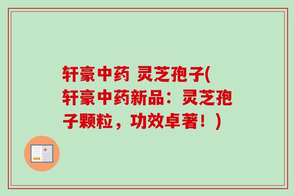 轩豪中药 灵芝孢子(轩豪中药新品：灵芝孢子颗粒，功效卓著！)