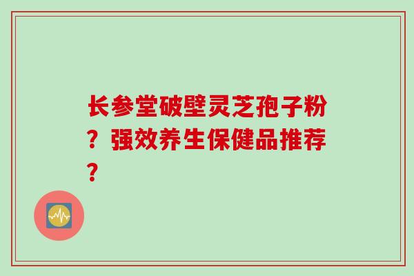长参堂破壁灵芝孢子粉？强效养生保健品推荐？