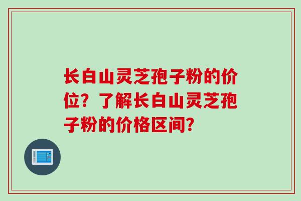 长白山灵芝孢子粉的价位?了解长白山灵芝孢子粉的价格区间? 长白山灵芝孢子粉的价位?了解长白山灵芝孢子粉的价格区间?