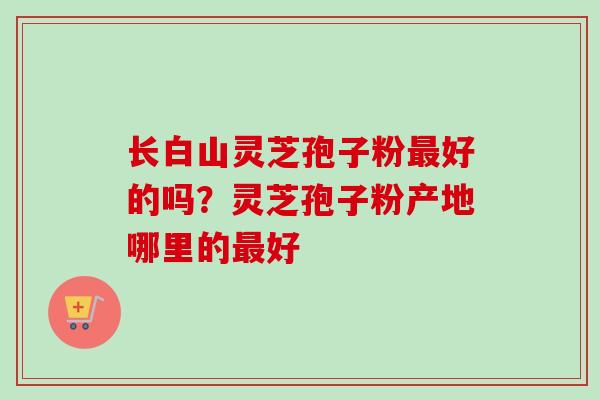 长白山灵芝孢子粉好的吗？灵芝孢子粉产地哪里的好