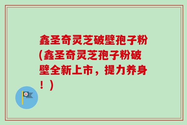鑫圣奇灵芝破壁孢子粉(鑫圣奇灵芝孢子粉破壁全新上市，提力养身！)