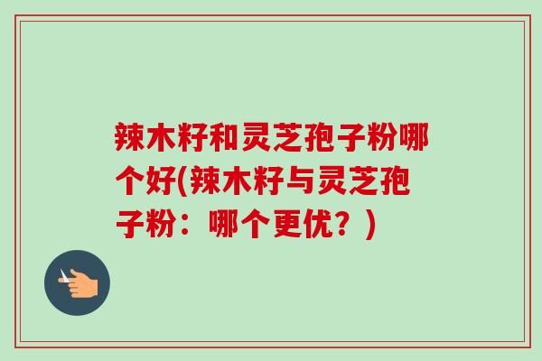 辣木籽和灵芝孢子粉哪个好(辣木籽与灵芝孢子粉：哪个更优？)
