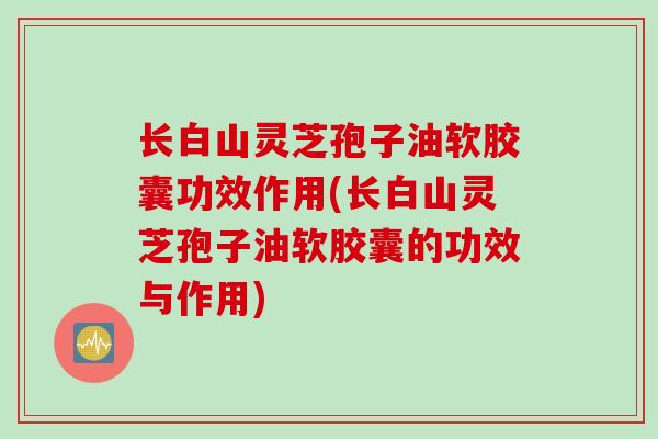 长白山灵芝孢子油软胶囊功效作用(长白山灵芝孢子油软胶囊的功效与作用)