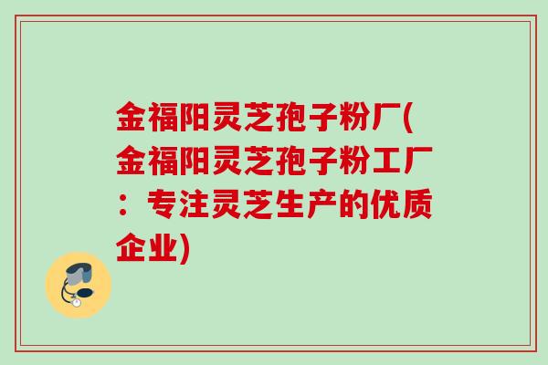 金福阳灵芝孢子粉厂(金福阳灵芝孢子粉工厂：专注灵芝生产的优质企业)