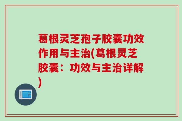 葛根灵芝孢子胶囊功效作用与主治(葛根灵芝胶囊：功效与主治详解)