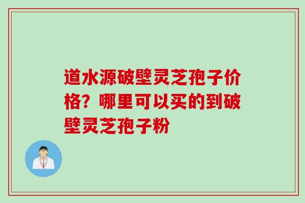 道水源破壁灵芝孢子价格？哪里可以买的到破壁灵芝孢子粉