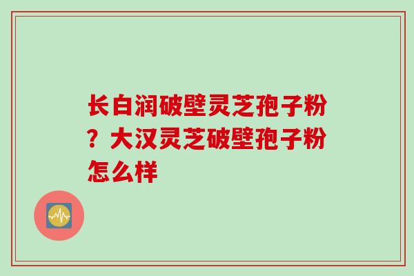 长白润破壁灵芝孢子粉？大汉灵芝破壁孢子粉怎么样