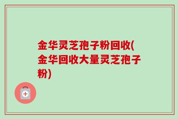 金华灵芝孢子粉回收(金华回收大量灵芝孢子粉)