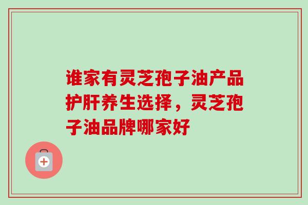 谁家有灵芝孢子油产品护肝养生选择，灵芝孢子油品牌哪家好