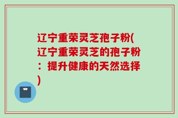 辽宁重荣灵芝孢子粉(辽宁重荣灵芝的孢子粉：提升健康的天然选择)