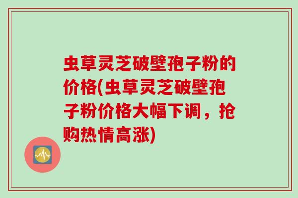 虫草灵芝破壁孢子粉的价格(虫草灵芝破壁孢子粉价格大幅下调，抢购热情高涨)