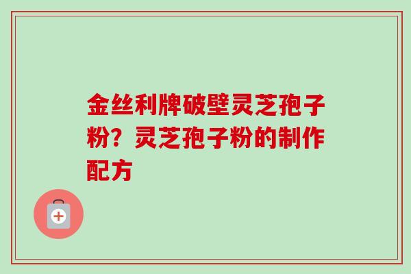 金丝利牌破壁灵芝孢子粉？灵芝孢子粉的制作配方