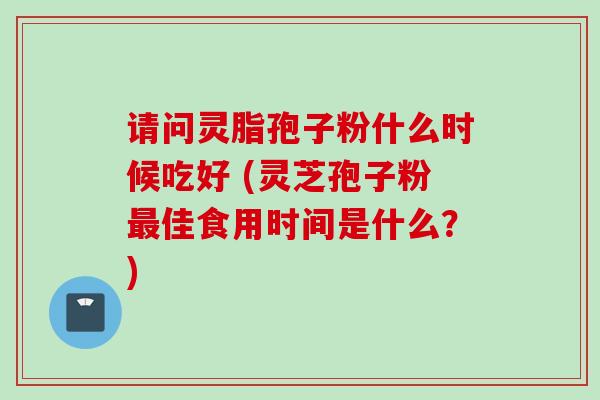 请问灵脂孢子粉什么时候吃好 (灵芝孢子粉最佳食用时间是什么？)