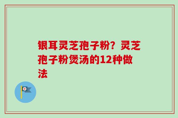 银耳灵芝孢子粉？灵芝孢子粉煲汤的12种做法
