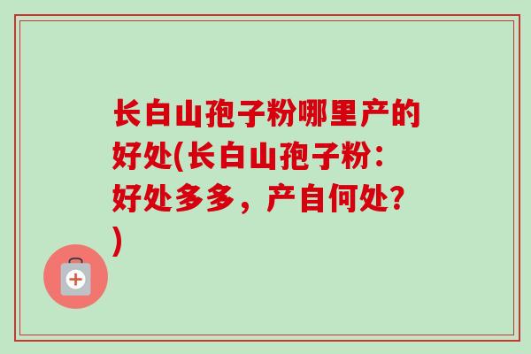 长白山孢子粉哪里产的好处(长白山孢子粉：好处多多，产自何处？)
