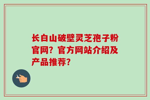 长白山破壁灵芝孢子粉官网？官方网站介绍及产品推荐？