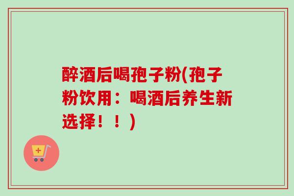 醉酒后喝孢子粉(孢子粉饮用：喝酒后养生新选择！！)