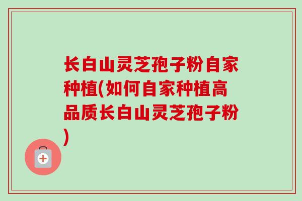 长白山灵芝孢子粉自家种植(如何自家种植高品质长白山灵芝孢子粉)