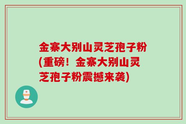 金寨大别山灵芝孢子粉(重磅！金寨大别山灵芝孢子粉震撼来袭)